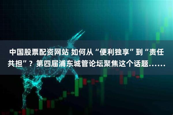 中国股票配资网站 如何从“便利独享”到“责任共担”?第四届浦东城管论坛聚焦这个话题……