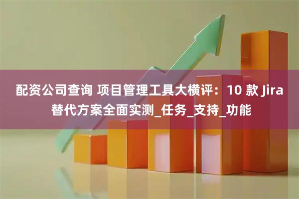配资公司查询 项目管理工具大横评:10 款 Jira 替代方案全面实测_任务_支持_功能