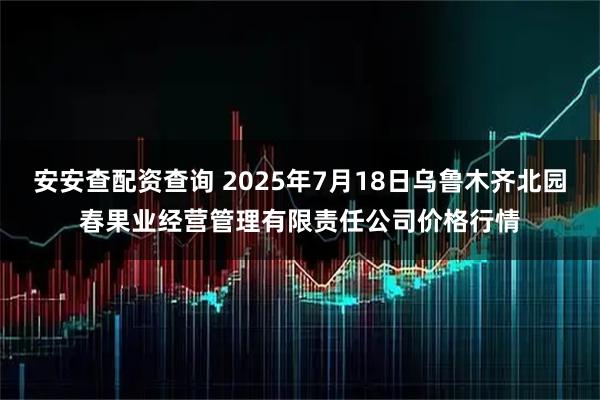 安安查配资查询 2025年7月18日乌鲁木齐北园春果业经营管理有限责任公司价格行情