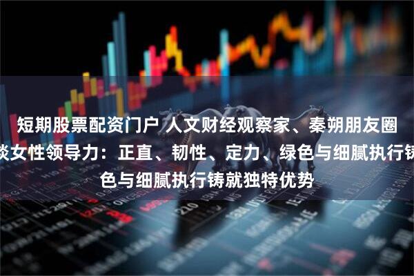 短期股票配资门户 人文财经观察家、秦朔朋友圈发起人秦朔谈女性领导力:正直、韧性、定力、绿色与细腻执行铸就独特优势