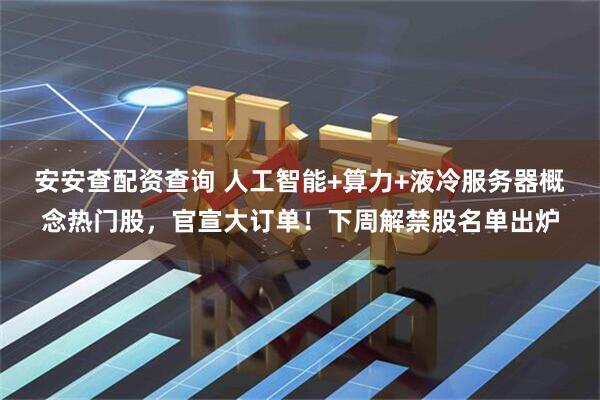 安安查配资查询 人工智能+算力+液冷服务器概念热门股，官宣大订单！下周解禁股名单出炉