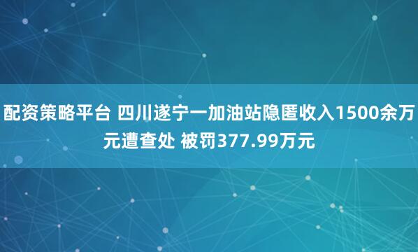 配资策略平台 四川遂宁一加油站隐匿收入1500余万元遭查处 被罚377.99万元