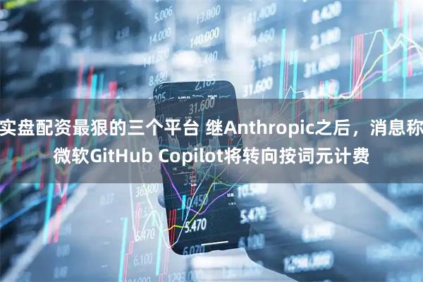 实盘配资最狠的三个平台 继Anthropic之后，消息称微软GitHub Copilot将转向按词元计费