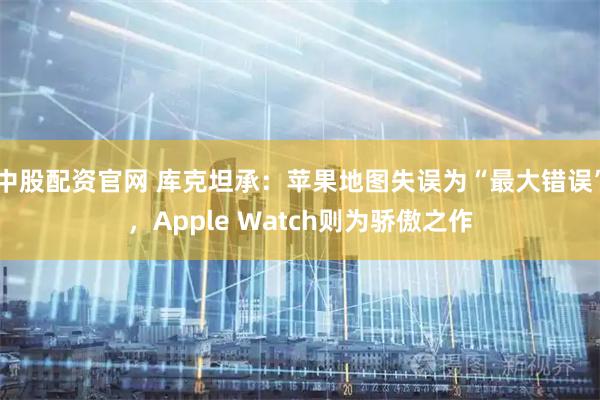 中股配资官网 库克坦承：苹果地图失误为“最大错误”，Apple Watch则为骄傲之作