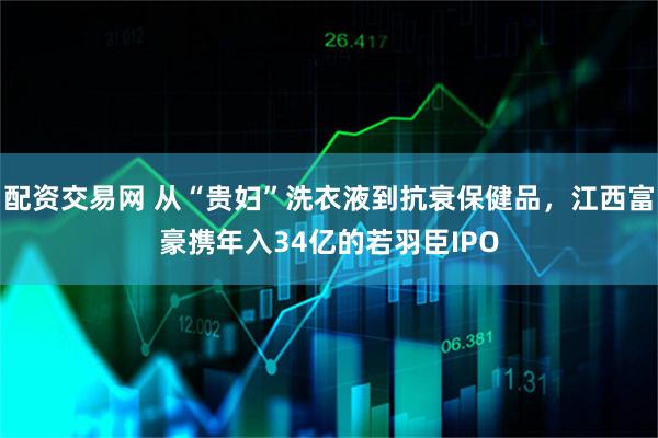 配资交易网 从“贵妇”洗衣液到抗衰保健品，江西富豪携年入34亿的若羽臣IPO